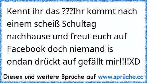 Kennt ihr das ???
Ihr kommt nach einem scheiß Schultag nachhause und freut euch auf Facebook doch niemand is on
dan drückt auf gefällt mir!!!!
XD