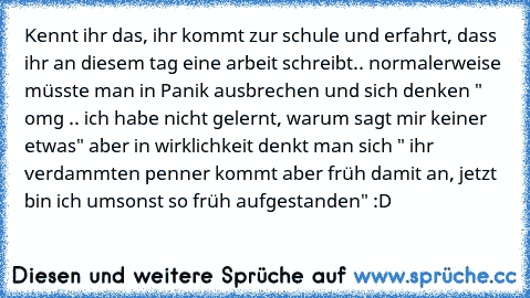 Kennt ihr das, ihr kommt zur schule und erfahrt, dass ihr an diesem tag eine arbeit schreibt.. normalerweise müsste man in Panik ausbrechen und sich denken " omg .. ich habe nicht gelernt, warum sagt mir keiner etwas" aber in wirklichkeit denkt man sich " ihr verdammten penner kommt aber früh damit an, jetzt bin ich umsonst so früh aufgestanden" :D