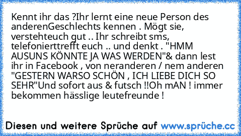 Kennt ihr das ?
Ihr lernt eine neue Person des anderen
Geschlechts kennen . Mögt sie, versteht
euch gut .. Ihr schreibt sms, telefoniert
trefft euch .. und denkt . "HMM AUS
UNS KÖNNTE JA WAS WERDEN"
& dann lest ihr in Facebook , von ner
anderen / nem anderen "GESTERN WAR
SO SCHÖN , ICH LIEBE DICH SO SEHR"
Und sofort aus & futsch !!
Oh mAN ! immer bekommen hässlige leute
freunde !