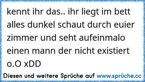 kennt ihr das.. ihr liegt im bett alles dunkel schaut durch euier zimmer und seht aufeinmalo einen mann der nicht existiert o.O xDD