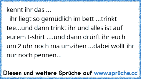 kennt ihr das ...                                                           ihr liegt so gemüdlich im bett ...
trinkt tee...
und dann trinkt ihr und alles ist auf eurem t-shirt ....
und dann drürft ihr euch um 2 uhr noch ma umzihen ...
dabei wollt ihr nur noch pennen...