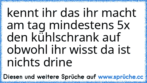 kennt ihr das ihr macht am tag mindestens 5x den kühlschrank auf obwohl ihr wisst da ist nichts drine