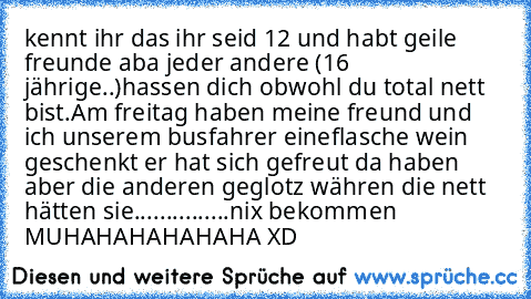 kennt ihr das ihr seid 12 und habt geile freunde aba jeder andere (16 jährige..)hassen dich obwohl du total nett bist.Am freitag haben meine freund und ich unserem busfahrer eineflasche wein geschenkt er hat sich gefreut da haben aber die anderen geglotz währen die nett hätten sie...............nix bekommen MUHAHAHAHAHAHA XD