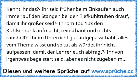 Kennt ihr das?
- Ihr seid früher beim Einkaufen auch immer auf den Stangen bei den Tiefkühltruhen drauf, damit ihr größer seid?
- Ihr am Tag 10x den Kühlschrank aufmacht, reinschaut und nichts rausholt?
- Ihr im Unterricht gut aufgepasst habt, alles vom Thema wisst und so tut als würdet ihr nicht aufpassen, damit der Lehrer euch abfragt?
- Ihr von irgentwas begeistert seid, aber es nicht zugebe...