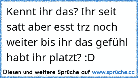 Kennt ihr das? Ihr seit satt aber esst trz noch weiter bis ihr das gefühl habt ihr platzt? :D