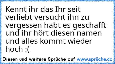 Kennt ihr das Ihr seit verliebt versucht ihn zu vergessen habt es geschafft und ihr hört diesen namen und alles kommt wieder hoch :(