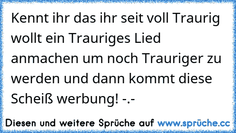 Kennt ihr das ihr seit voll Traurig wollt ein Trauriges Lied anmachen um noch Trauriger zu werden und dann kommt diese Scheiß werbung! -.-