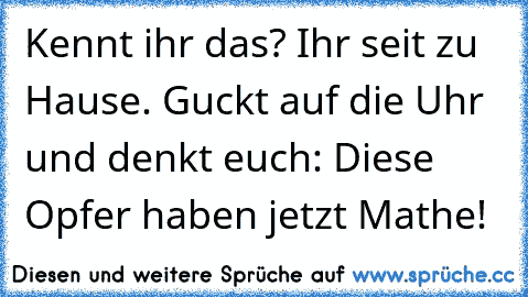 Kennt ihr das? Ihr seit zu Hause. Guckt auf die Uhr und denkt euch: Diese Opfer haben jetzt Mathe!