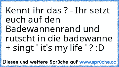 Kennt ihr das ? - Ihr setzt euch auf den Badewannenrand und rutscht in die badewanne + singt ' it's my life ' ? :D