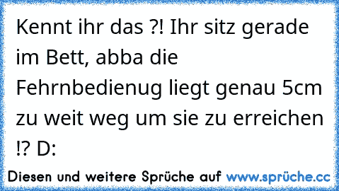 Kennt ihr das ?! Ihr sitz gerade im Bett, abba die Fehrnbedienug liegt genau 5cm zu weit weg um sie zu erreichen !? D: