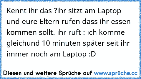 Kennt ihr das ?
ihr sitzt am Laptop und eure Eltern rufen dass ihr essen kommen sollt. ihr ruft : ich komme gleich
und 10 minuten später seit ihr immer noch am Laptop :D