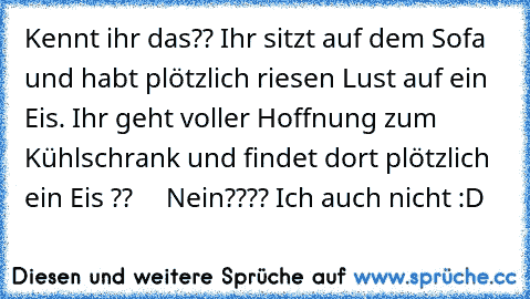 Kennt ihr das?? 
Ihr sitzt auf dem Sofa und habt plötzlich riesen Lust auf ein Eis. Ihr geht voller Hoffnung zum Kühlschrank und findet dort plötzlich ein Eis ??     
Nein???? Ich auch nicht :D