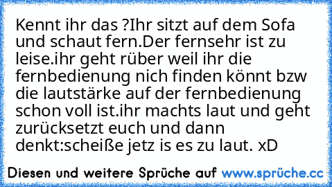 Kennt ihr das ?
Ihr sitzt auf dem Sofa und schaut fern.
Der fernsehr ist zu leise.
ihr geht rüber weil ihr die fernbedienung nich finden könnt bzw die lautstärke auf der fernbedienung schon voll ist.
ihr machts laut und geht zurück
setzt euch und dann denkt:
scheiße jetz is es zu laut. xD