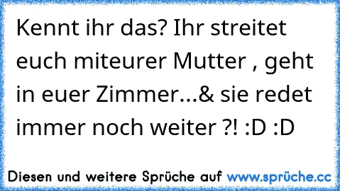 Kennt ihr das? Ihr streitet euch mit
eurer Mutter , geht in euer Zimmer...
& sie redet immer noch weiter ?! :D :D