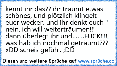 kennt ihr das?? ihr träumt etwas schönes, und plötzlich klingelt euer wecker, und ihr denkt euch " nein, ich will weiterträumen!!" dann überlegt ihr und.......FUCK!!!!, was hab ich nochmal geträumt??? xDD scheis gefühl. ;DD ♥