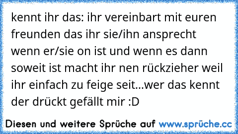 kennt ihr das: ihr vereinbart mit euren freunden das ihr sie/ihn ansprecht wenn er/sie on ist und wenn es dann soweit ist macht ihr nen rückzieher weil ihr einfach zu feige seit...wer das kennt der drückt gefällt mir :D