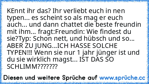 KEnnt ihr das? Ihr verliebt euch in nen typen... es scheint so als mag er euch auch... und dann chattet die beste freundin mit ihm... fragt:
Freundin: Wie findest du sie?
Typ: Schon nett, und hübsch und so... ABER ZU JUNG...
ICH HASSE SOLCHE TYPEN!!! Wenn sie nur 1 jahr jünger ist und du sie wirklich magst... IST DAS SO SCHLIMM???????