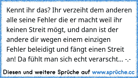 Kennt ihr das? Ihr verzeiht dem anderen alle seine Fehler die er macht weil ihr keinen Streit mögt, und dann ist der andere dir wegen einem einzigen Fehler beleidigt und fängt einen Streit an! Da fühlt man sich echt verarscht... -.-