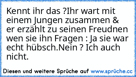 Kennt ihr das ?
Ihr wart mit einem Jungen zusammen & er erzählt zu seinen Freudnen wen sie ihn Fragen : Ja sie war echt hübsch.
Nein ? Ich auch nicht.