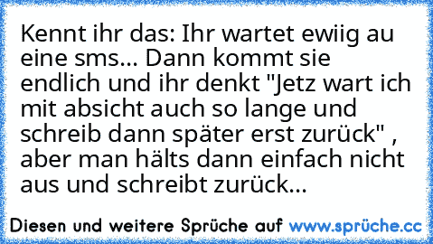 Kennt ihr das: Ihr wartet ewiig au eine sms... Dann kommt sie endlich und ihr denkt "Jetz wart ich mit absicht auch so lange und schreib dann später erst zurück" , aber man hälts dann einfach nicht aus und schreibt zurück...