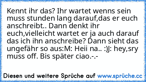 Kennt ihr das? Ihr wartet wenns sein muss stunden lang darauf,das er euch anschreibt.. Dann denkt ihr euch,vielleicht wartet er ja auch darauf das ich ihn anschreibe? Dann sieht das ungefähr so aus:
M: Heii na.. :)
J: hey,sry muss off. Bis später ciao.
-.-