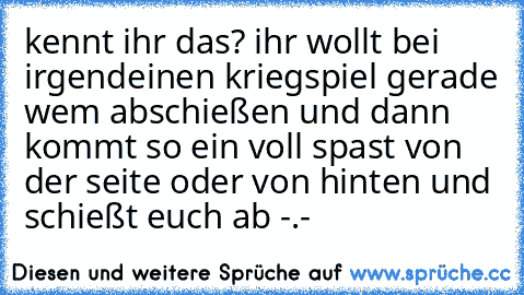 kennt ihr das? ihr wollt bei irgendeinen kriegspiel gerade wem abschießen und dann kommt so ein voll spast von der seite oder von hinten und schießt euch ab -.-