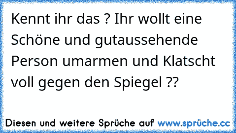 Kennt ihr das ? Ihr wollt eine Schöne und gutaussehende Person umarmen und Klatscht voll gegen den Spiegel ??