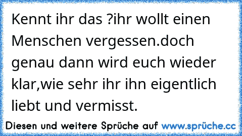 Kennt ihr das ?
ihr wollt einen Menschen vergessen.
doch genau dann wird euch wieder klar,wie sehr ihr ihn eigentlich liebt und vermisst.