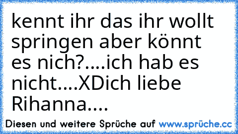 kennt ihr das ihr wollt springen aber könnt es nich?
....ich hab es nicht....XD
ich liebe Rihanna....♥