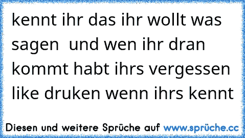 kennt ihr das ihr wollt was sagen  und wen ihr dran kommt habt ihrs vergessen 
like druken wenn ihrs kennt