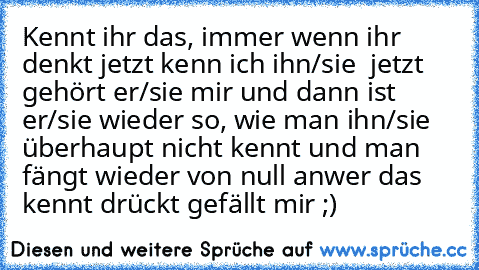 Kennt ihr das, immer wenn ihr denkt jetzt kenn ich ihn/sie  jetzt gehört er/sie mir und dann ist er/sie wieder so, wie man ihn/sie überhaupt nicht kennt und man fängt wieder von null an
wer das kennt drückt gefällt mir ;)