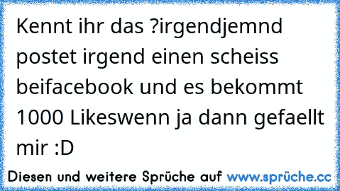 Kennt ihr das ?
irgendjemnd postet irgend einen scheiss bei
facebook und es bekommt 1000 Likes
wenn ja dann gefaellt mir :D