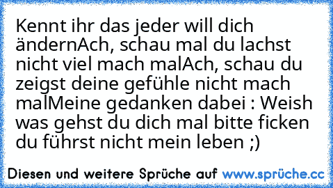 Kennt ihr das jeder will dich ändern
Ach, schau mal du lachst nicht viel mach mal
Ach, schau du zeigst deine gefühle nicht mach mal
Meine gedanken dabei : Weish was gehst du dich mal bitte ficken du führst nicht mein leben ;)