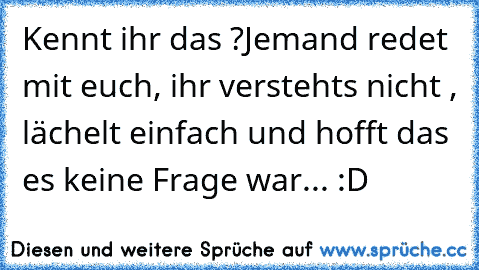 Kennt ihr das ?
Jemand redet mit euch, ihr verstehts nicht , lächelt einfach und hofft das es keine Frage war... :D