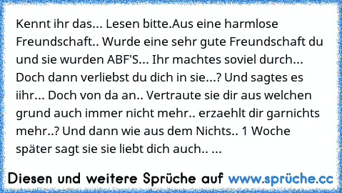 Kennt ihr das... Lesen bitte.
Aus eine harmlose Freundschaft.. Wurde eine sehr gute Freundschaft du und sie wurden ABF'S... Ihr machtes soviel durch... Doch dann verliebst du dich in sie...? Und sagtes es iihr... Doch von da an.. Vertraute sie dir aus welchen grund auch immer nicht mehr.. erzaehlt dir garnichts mehr..? Und dann wie aus dem Nichts.. 1 Woche später sagt sie sie liebt dich auch.. ...