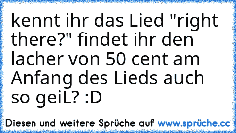 kennt ihr das Lied "right there?"
 findet ihr den lacher von 50 cent am Anfang des Lieds auch so geiL? :D