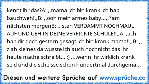 kennt ihr das?
A: ,,mama ich bin krank ich hab bauchweh!,,
B: ,,ooh mein armes baby...,,
*am nächsten morgen
B: ,, steh VERDAMMT NOCHMAUL AUF UND GEH IN DEINE VERFICKTE SCHULE!!,,
A: ,,ich hab dir doch gestern gesagt ich bin krank mama!!,,
B: ,, ziah kleines da wusste ich auch nochnicht das ihr heute mathe schreibt... ;) ,,
..wenn ihr wirklich krank seid und die scheisse schon hundertmal durchg...