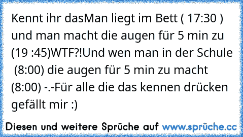 Kennt ihr das
Man liegt im Bett ( 17:30 ) und man macht die augen für 5 min zu (19 :45)
WTF?!
Und wen man in der Schule  (8:00) die augen für 5 min zu macht (8:00) -.-
Für alle die das kennen drücken gefällt mir :) ♥