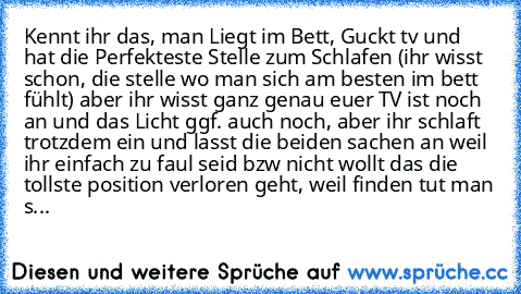 Kennt ihr das, man Liegt im Bett, Guckt tv und hat die Perfekteste Stelle zum Schlafen (ihr wisst schon, die stelle wo man sich am besten im bett fühlt) aber ihr wisst ganz genau euer TV ist noch an und das Licht ggf. auch noch, aber ihr schlaft trotzdem ein und lasst die beiden sachen an weil ihr einfach zu faul seid bzw nicht wollt das die tollste position verloren geht, weil finden tut man s...