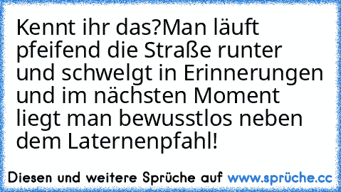 Kennt ihr das?
Man läuft pfeifend die Straße runter und schwelgt in Erinnerungen und im nächsten Moment liegt man bewusstlos neben dem Laternenpfahl!