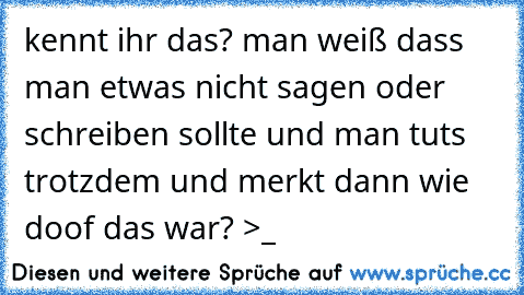 kennt ihr das? man weiß dass man etwas nicht sagen oder schreiben sollte und man tuts trotzdem und merkt dann wie doof das war? >_