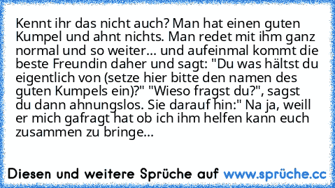 Kennt ihr das nicht auch? Man hat einen guten Kumpel und ahnt nichts. Man redet mit ihm ganz normal und so weiter... und aufeinmal kommt die beste Freundin daher und sagt: "Du was hältst du eigentlich von (setze hier bitte den namen des guten Kumpels ein)?" "Wieso fragst du?", sagst du dann ahnungslos. Sie darauf hin:" Na ja, weill er mich gafragt hat ob ich ihm helfen kann euch zusammen zu bri...