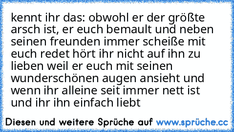 kennt ihr das: obwohl er der größte arsch ist, er euch bemault und neben seinen freunden immer scheiße mit euch redet hört ihr nicht auf ihn zu lieben weil er euch mit seinen wunderschönen augen ansieht und wenn ihr alleine seit immer nett ist und ihr ihn einfach liebt ♥