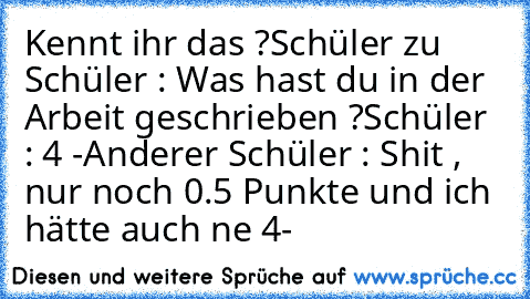 Kennt ihr das ?
Schüler zu Schüler : Was hast du in der Arbeit geschrieben ?
Schüler : 4 -
Anderer Schüler : Shit , nur noch 0.5 Punkte und ich hätte auch ne 4-