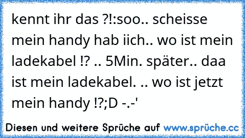 kennt ihr das ?!:
soo.. scheisse mein handy hab iich.. wo ist mein ladekabel !? .. 5Min. später.. daa ist mein ladekabel. .. wo ist jetzt mein handy !?
;D -.-'