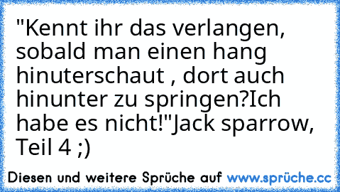 "Kennt ihr das verlangen, sobald man einen hang hinuterschaut , dort auch hinunter zu springen?
Ich habe es nicht!"
Jack sparrow, Teil 4 ;)