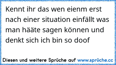 Kennt ihr das wen eienm erst nach einer situation einfällt was man hääte sagen können und denkt sich ich bin so doof