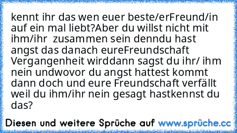 kennt ihr das wen euer beste/er
Freund/in auf ein mal liebt?
Aber du willst nicht mit ihm/ihr  zusammen sein denn
du hast angst das danach eure
Freundschaft Vergangenheit wird
dann sagst du ihr/ ihm nein und
wovor du angst hattest kommt dann doch und eure Freundschaft verfällt weil du ihm/ihr nein gesagt hast
kennst du das?