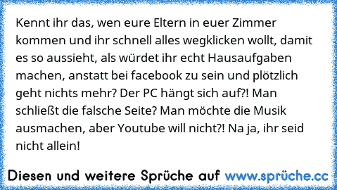 Kennt ihr das, wen eure Eltern in euer Zimmer kommen und ihr schnell alles wegklicken wollt, damit es so aussieht, als würdet ihr echt Hausaufgaben machen, anstatt bei facebook zu sein und plötzlich geht nichts mehr? Der PC hängt sich auf?! Man schließt die falsche Seite? Man möchte die Musik ausmachen, aber Youtube will nicht?! Na ja, ihr seid nicht allein!