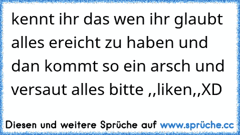 kennt ihr das wen ihr glaubt alles ereicht zu haben und dan kommt so ein arsch und versaut alles 
bitte ,,liken,,XD